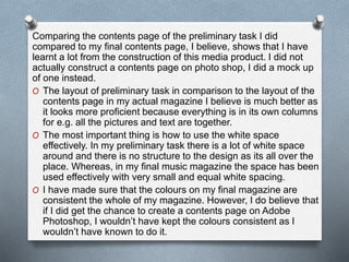 Comparing the contents page of the preliminary task I did
compared to my final contents page, I believe, shows that I have
learnt a lot from the construction of this media product. I did not
actually construct a contents page on photo shop, I did a mock up
of one instead.
O The layout of preliminary task in comparison to the layout of the
contents page in my actual magazine I believe is much better as
it looks more proficient because everything is in its own columns
for e.g. all the pictures and text are together.
O The most important thing is how to use the white space
effectively. In my preliminary task there is a lot of white space
around and there is no structure to the design as its all over the
place. Whereas, in my final music magazine the space has been
used effectively with very small and equal white spacing.
O I have made sure that the colours on my final magazine are
consistent the whole of my magazine. However, I do believe that
if I did get the chance to create a contents page on Adobe
Photoshop, I wouldn’t have kept the colours consistent as I
wouldn’t have known to do it.
 
