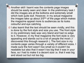 O Another skill I learnt was the contents page images
should be easily seen and clear. In the preliminary task I
did the images are at the bottoms and extremely small
which look quite dull. However, in my actual magazine
the images take up about 3/5ths of the page which makes
the magazine appeal more to audiences as its looks
colourful and eye catching.
O I also learnt that the text should be seen vividly, and this
is done by the font style and size you use. The front style
in my preliminary task was very bland and had no edge
to it. However, in my final magazine the font style is very
appealing and stands out to a lot of people the most ( I
discovered this through research ). The font size in my
contents page varies through a variety of different sizes. I
made sure the font wasn’t too small so it couldn’t be
readable but also that it wasn’t too big that it was in your
face, so I had to make it a decent size i.e. that it was big
and stood out but not too big.
 