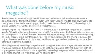 What was done before my music
magazine?
Before I started my music magazine I had to do a preliminary task which was to create a
collage magazine for the students in Leyton Sixth Form College. I had to plan how I wanted to
do my front cover and contents page. I had to make the masthead linked to the college so I
picked LCS(short for Leyton Sixth Form College) Update.
The pricing for this magazine was free, this was because it is a college magazine and people
wouldn’t buy it with money because they wouldn’t want to waste £1.00 on a college magazine
so I thought that I’ll make it for free. However, for my music magazine I decided on the pricing
of £2.99 because it is a monthly magazine. For my music magazine the pricing is suitable for
my audience as well because I do know that I have younger audience who may not be able to
afford an expensive magazine.
The age group for my college magazine is for college students so it is ages between 16-19, for
my music magazine it is ages between 16-35 so the age group is different. However, both of
my magazines age audience starts at age 16 so my college magazine helped me to understand
a bit more of what this type of age will ne attracted by.
 