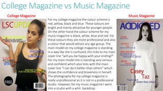 College Magazine vs Music Magazine
College Magazine Music Magazine
For my college magazine the colour scheme is
red, yellow, black and blue. These colours are
bright and mainly attractive for younger people.
On the other hand the colour scheme for my
music magazine is black, white, blue and red. For
these colours they are more professional and also
a colour that would attract any age group. The
main model on my college magazine is standing
in a way like she is confused, this links to my main
cover line “will you be happy with your ending?”
For my main model she is standing very serious
and confident which also links with the main
cover line “I can do it better than others” which
shows the confidence and braveness in herself.
The photography for my college magazine is
really unprofessional as it is not in a professional
studio. However, for my music magazine I went
into a studio with a whit backdrop.
 