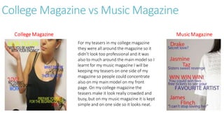 College Magazine vs Music Magazine
For my teasers in my college magazine
they were all around the magazine so it
didn’t look too professional and it was
also to much around the main model so I
learnt for my music magazine I will be
keeping my teasers on one side of my
magazine so people could concentrate
also on my main model on my front
page. On my college magazine the
teasers make it look really crowded and
busy, but on my music magazine it is kept
simple and on one side so it looks neat.
 