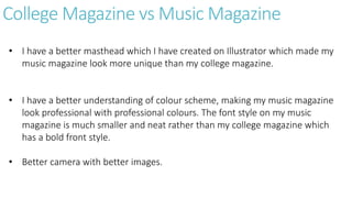 College Magazine vs Music Magazine
• I have a better masthead which I have created on Illustrator which made my
music magazine look more unique than my college magazine.
• I have a better understanding of colour scheme, making my music magazine
look professional with professional colours. The font style on my music
magazine is much smaller and neat rather than my college magazine which
has a bold front style.
• Better camera with better images.
 