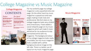 College Magazine vs Music Magazine
For my contents page my college
magazine is very squashed onto one
page. On the other hand my music
magazine is spaced out onto two
pages making it look neat and
professional. My font style on my
college magazine looks very childish
and unnecessary. I have added a
social networks page on my music
magazine which will make It more
attractive for my audience to stay
connected online with my
magazine. The background colour
of my college magazine looks really
unsuitable, but my music magazine
looks suitable with a white
background and an image on the
left side. There is a better use of
layout on my music magazine page.
 