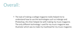 • The task of making a college magazine really helped me to
understand how to use the technologies such as Indesign and
Photoshop, this then helped me with making my music magazine.
The only different technology I used for my music magazine was
Illustrator which was to make my masthead for my music magazine.
Overall:
 
