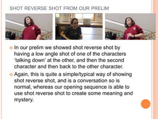 SHOT REVERSE SHOT FROM OUR PRELIM
 In our prelim we showed shot reverse shot by
having a low angle shot of one of the characters
‘talking down’ at the other, and then the second
character and then back to the other character.
 Again, this is quite a simple/typical way of showing
shot reverse shot, and is a conversation so is
normal, whereas our opening sequence is able to
use shot reverse shot to create some meaning and
mystery.
 