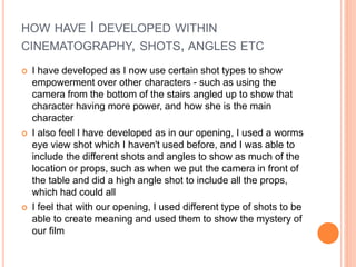 HOW HAVE I DEVELOPED WITHIN
CINEMATOGRAPHY, SHOTS, ANGLES ETC
 I have developed as I now use certain shot types to show
empowerment over other characters - such as using the
camera from the bottom of the stairs angled up to show that
character having more power, and how she is the main
character
 I also feel I have developed as in our opening, I used a worms
eye view shot which I haven't used before, and I was able to
include the different shots and angles to show as much of the
location or props, such as when we put the camera in front of
the table and did a high angle shot to include all the props,
which had could all
 I feel that with our opening, I used different type of shots to be
able to create meaning and used them to show the mystery of
our film
 