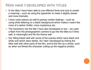 HOW HAVE I DEVELOPED WITH TITLES
 In the titles I have been able to use different fonts and size to create
a meaning – such as using the typewriter to make it slightly slower
and more dramatic.
 I have used colours as well to portray certain feelings – such as
using white lettering on a black background which makes it seem like
more of a darker thriller, more mysterious etc.
 The transitions into the title I have also developed on too – we used
a flash from the photographers camera to go into the titles so it links
well, is meaningful and fits the theme well
 Our titling linked well with some of the scenes which were black and
white and which were darker. So I feel I developed by linking the
titles well with other parts of the film, and to the film as a whole, such
as when we filmed the character cutting up the negative photos.
 