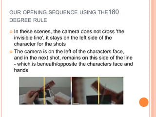 OUR OPENING SEQUENCE USING THE180
DEGREE RULE
 In these scenes, the camera does not cross 'the
invisible line', it stays on the left side of the
character for the shots
 The camera is on the left of the characters face,
and in the next shot, remains on this side of the line
- which is beneath/opposite the characters face and
hands
 