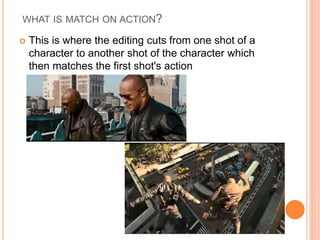 WHAT IS MATCH ON ACTION?
 This is where the editing cuts from one shot of a
character to another shot of the character which
then matches the first shot's action
 