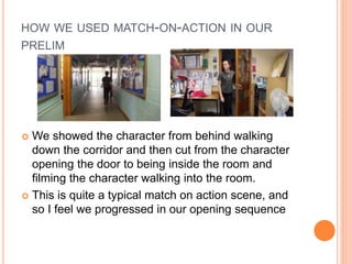 HOW WE USED MATCH-ON-ACTION IN OUR
PRELIM
 We showed the character from behind walking
down the corridor and then cut from the character
opening the door to being inside the room and
filming the character walking into the room.
 This is quite a typical match on action scene, and
so I feel we progressed in our opening sequence
 