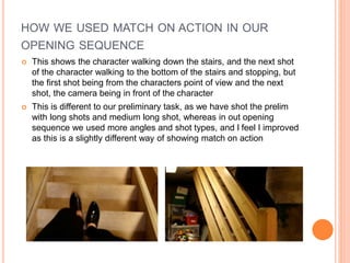 HOW WE USED MATCH ON ACTION IN OUR
OPENING SEQUENCE
 This shows the character walking down the stairs, and the next shot
of the character walking to the bottom of the stairs and stopping, but
the first shot being from the characters point of view and the next
shot, the camera being in front of the character
 This is different to our preliminary task, as we have shot the prelim
with long shots and medium long shot, whereas in out opening
sequence we used more angles and shot types, and I feel I improved
as this is a slightly different way of showing match on action
 