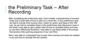 the Preliminary Task – After
Recording
After completing the preliminary task I had a better understanding of camera
shots and a brief idea of how to plan for a short film. In the preliminary task
we had to include shot reverse shot, match on action and keep to the 180˚
rule. As we had to complete these in the preliminary task (because it was in
the brief) I was able to get a better idea of how to complete these and how
to use them effectively therefore I was able to use these skills in the actual
final product (the opening sequence of our own film).
Also I was able to understand how to plan short scenes and what we needed
to do and how to actually film the scenes.
 