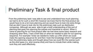 Preliminary Task & final product
From the preliminary task I was able to see and understand how much planning
we had to do for such a short film however we knew that for the final product we
would have to do a lot more planning and we would have to look into extra things
that we didn’t have to look into for the preliminary task such as distribution
companies. Although we were able to get a brief understanding of the sort of
planning that goes into planning the scenes and how/what to record. When it
came to planning for our final product after we had done some basic research and
analysing other films, I had a brief idea on what we needed to plan for out opening
sequence. For example I knew we needed to make up a film which we could
make the opening sequence for and then I took the knowledge which I had gained
from the preliminary tasks and thought about how we could film the scenes such
as the shot types (i.e. shot reverse shot) and how to include them while making
sure they are used effectively.
 