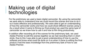 Making use of digital
technologies
For the preliminary we used a basic digital camcorder. By using the camcorder
we were able to understand how we could record the scenes and how to do it
so it looks effective and professionally. We were able to get an understanding
of how the camcorder works and how we could shoot different scenes using it.
As a result when it came to filming our final product we used the same type of
camcorder so we knew how to use it and how to film thing productively.
In addition after recording all of the scenes for the preliminary task, we used
Adobe Premier to edit the scenes together as we had recording them in short
shots. Due to this I was able to get a good understanding of how to use the
software and know what could be done on it so when it came to editing the final
product I had the basic knowledge from the preliminary task of how to use
Adobe Premier.
 