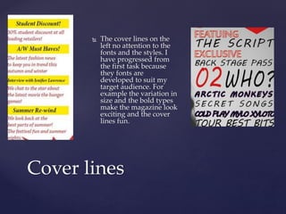  The cover lines on the
left no attention to the
fonts and the styles. I
have progressed from
the first task because
they fonts are
developed to suit my
target audience. For
example the variation in
size and the bold types
make the magazine look
exciting and the cover
lines fun.
Cover lines
 