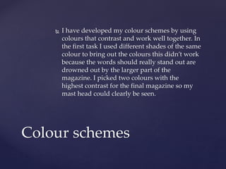  I have developed my colour schemes by using
colours that contrast and work well together. In
the first task I used different shades of the same
colour to bring out the colours this didn’t work
because the words should really stand out are
drowned out by the larger part of the
magazine. I picked two colours with the
highest contrast for the final magazine so my
mast head could clearly be seen.
Colour schemes
 