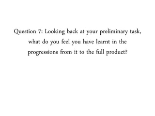 Question 7: Looking back at your preliminary task,
what do you feel you have learnt in the
progressions from it to the full product?
 