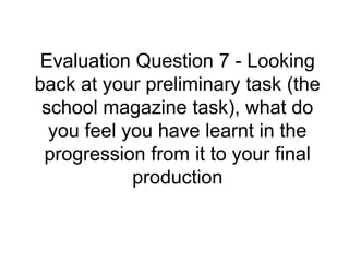 Evaluation Question 7 - Looking
back at your preliminary task (the
school magazine task), what do
you feel you have learnt in the
progression from it to your final
production
 