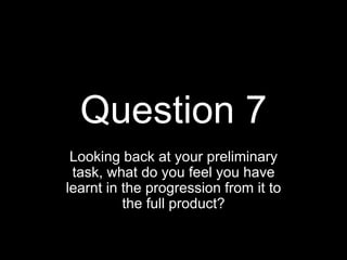Question 7
Looking back at your preliminary
task, what do you feel you have
learnt in the progression from it to
the full product?
 