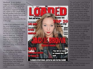 Masthead: In my student
magazine, the masthead was too
small and seemed to get lost in
the emptiness of the cover. A
masthead is supposed to stand
out, which is why I made the on
the full product red(which is my
colour theme, inspired by Q) and
in a bold font. It is also
conventional to have it at the top
of the page.
Unlike in my preliminary task,
the cover lines have two
different colours of font in them.
I picked out the name of the
artists featured inside and made
the font of it red and larger to
make it stand out. Using just
black in my preliminary task
made the cover look very flat
and one dimensional. To the
name of the featuring artists I
also used a drop shadow to lift it
even more.
The photo that I used in the final
product takes up the entire
cover, whereas in my
preliminary task it didn’t, so I
had to have a strip of colour
running along the top and the
bottom of the page making it
look unprofessional and
unfinished as the cover looked
empty.
The strapline gives more information about what to expect inside. I didn’t include one in
my preliminary task, making it look even more bare and empty, leaving the reader
unknown as to what is inside.
I included a competition in
both of my covers, but in my
final one there were more
details to it which makes it
more interesting, otherwise the
reader have no idea what the
competition is about so it
wouldn’t draw them into the
magazine.
The sub headline is large and
in the centre of the cover,
giving it more of a cluttered
look which fits in with the
style of music. In the
preliminary task I didn’t
include a sub headline which
contributed to why the cover
looked really empty.
The pull quote I used links to
the featuring artist inside. I
didn’t include a pull quote in
my preliminary task , which
made it boring as it didn’t
have much content on there
which would draw many
people in. The pull quote
draws people in as it’s a brief
insight into the article, it also
gives a sense of the narrative
voice.
 