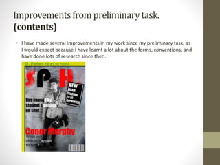 Improvementsfrom preliminarytask.
(contents)
• I have made several improvements in my work since my preliminary task, as
I would expect because I have learnt a lot about the forms, conventions, and
have done lots of research since then.
 