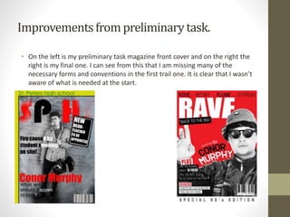 Improvementsfrom preliminarytask.
• On the left is my preliminary task magazine front cover and on the right the
right is my final one. I can see from this that I am missing many of the
necessary forms and conventions in the first trail one. It is clear that I wasn’t
aware of what is needed at the start.
 
