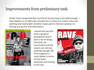 Improvementsfrom preliminarytask.
• Firstly I have recognised that my title of my trail mag is not bold enough, I
have faded it as an effect but actually this is a flaw as it makes it less eye
catching and memorable. Another major point is the lack content, its
missing a strap line and information.
I would also say that
from a graphics
perspective that it
lacks a lot of things.
The fonts are
inconsistent and the
colours are not eye
catching enough. Mt
final magazine is
much better in terms
of that looks
attractive and inviting
to the eye.
 