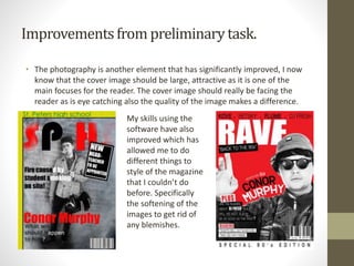 Improvementsfrom preliminarytask.
• The photography is another element that has significantly improved, I now
know that the cover image should be large, attractive as it is one of the
main focuses for the reader. The cover image should really be facing the
reader as is eye catching also the quality of the image makes a difference.
My skills using the
software have also
improved which has
allowed me to do
different things to
style of the magazine
that I couldn’t do
before. Specifically
the softening of the
images to get rid of
any blemishes.
 