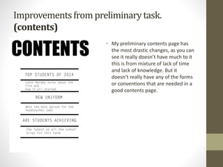 Improvementsfrom preliminarytask.
(contents)
• My preliminary contents page has
the most drastic changes, as you can
see it really doesn’t have much to it
this is from mixture of lack of time
and lack of knowledge. But it
doesn’t really have any of the forms
or conventions that are needed in a
good contents page.
 