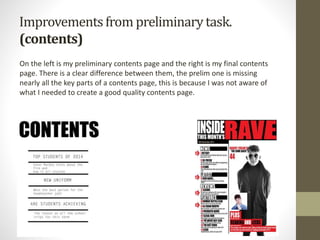 Improvementsfrom preliminarytask.
(contents)
On the left is my preliminary contents page and the right is my final contents
page. There is a clear difference between them, the prelim one is missing
nearly all the key parts of a contents page, this is because I was not aware of
what I needed to create a good quality contents page.
 