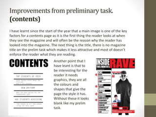 Improvementsfrom preliminarytask.
(contents)
I have learnt since the start of the year that a main image is one of the key
factors for a contents page as it is the first thing the reader looks at when
they see the magazine and will often be the reason why the reader has
looked into the magazine. The next thing is the title, there is no magazine
title on the prelim task which makes it less attractive and most of doesn’t
enforce the reader what they are reading.
Another point that I
have leant is that to
be interesting for the
reader it needs
graphics, they are all
the colours and
shapes that give the
page the style it has.
Without these it looks
blank like my prelim
task.
 