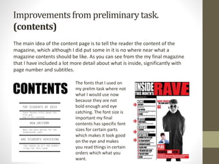 Improvementsfrom preliminarytask.
(contents)
The main idea of the content page is to tell the reader the content of the
magazine, which although I did put some in it is no where near what a
magazine contents should be like. As you can see from the my final magazine
that I have included a lot more detail about what is inside, significantly with
page number and subtitles.
The fonts that I used on
my prelim task where not
what I would use now
because they are not
bold enough and eye
catching. The font size is
important my final
contents has specific font
sizes for certain parts
which makes it look good
on the eye and makes
you read things in certain
orders which what you
want.
 