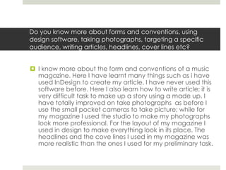 Do you know more about forms and conventions, using
design software, taking photographs, targeting a specific
audience, writing articles, headlines, cover lines etc?
 I know more about the form and conventions of a music
magazine. Here I have learnt many things such as i have
used InDesign to create my article. I have never used this
software before. Here I also learn how to write article; it is
very difficult task to make up a story using a made up. I
have totally improved on take photographs as before I
use the small pocket cameras to take picture; while for
my magazine I used the studio to make my photographs
look more professional. For the layout of my magazine I
used in design to make everything look in its place. The
headlines and the cove lines I used in my magazine was
more realistic than the ones I used for my preliminary task.
 