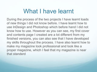 What I have learnt
During the process of the two projects I have learnt loads
of new things I did not know before. I have learnt how to
use InDesign and Photoshop which before hand I did not
know how to use. However as you can see, my first cover
and contents page I created are a lot different from my
finished versions, you can also see that I have developed
my skills throughout the process. I have also learnt how to
make my magazine look professional and look like a
proper magazine, which I feel that my magazine is near
that standerd
 