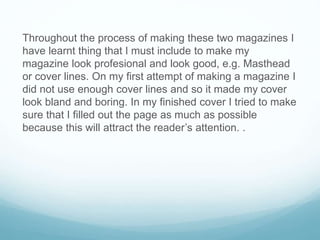 Throughout the process of making these two magazines I
have learnt thing that I must include to make my
magazine look profesional and look good, e.g. Masthead
or cover lines. On my first attempt of making a magazine I
did not use enough cover lines and so it made my cover
look bland and boring. In my finished cover I tried to make
sure that I filled out the page as much as possible
because this will attract the reader’s attention. .
 