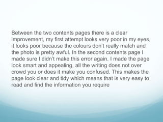 Between the two contents pages there is a clear
improvement, my first attempt looks very poor in my eyes,
it looks poor because the colours don’t really match and
the photo is pretty awful. In the second contents page I
made sure I didn’t make this error again. I made the page
look smart and appealing, all the writing does not over
crowd you or does it make you confused. This makes the
page look clear and tidy which means that is very easy to
read and find the information you require
 
