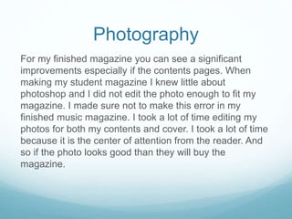 Photography
For my finished magazine you can see a significant
improvements especially if the contents pages. When
making my student magazine I knew little about
photoshop and I did not edit the photo enough to fit my
magazine. I made sure not to make this error in my
finished music magazine. I took a lot of time editing my
photos for both my contents and cover. I took a lot of time
because it is the center of attention from the reader. And
so if the photo looks good than they will buy the
magazine.
 