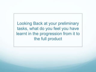 Looking Back at your preliminary
tasks, what do you feel you have
learnt in the progression from it to
the full product
 