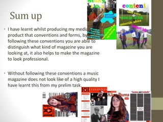 Sum up
• I have learnt whilst producing my media
product that conventions and forms, by
following these conventions you are able to
distinguish what kind of magazine you are
looking at, it also helps to make the magazine
to look professional.
• Without following these conventions a music
magazine does not look like of a high quality I
have learnt this from my prelim task.
 
