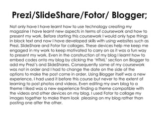Prezi/SlideShare/Fotor/ Blogger;
Not only have I have learnt how to use technology creating my
magazine I have learnt new aspects in terms of coursework and how to
present my work. Before starting this coursework I would only type things
in block text and now I have developed skills with using websites such as
Prezi, SlideShare and Fotor for collages. These devices help me keep me
engaged in my work to keep motivated to carry on as it was a fun way
to present my work. Even in the construction of my blog I learnt how to
embed codes onto my blog by clicking the ‘HTML’ section on Blogger to
add my Prezi’s and SlideShares. Consequently some of my coursework
was not in order and I had to change the date on the side of the
options to make the post come in order. Using Blogger itself was a new
experience, I had used it before this course but never to the extent of
learning to post photos and videos. Even editing my own blog to a
theme I liked was a new experience finding a theme compatible with
the videos and other devices on my blog. I used Fotor to collage my
images together to make them look pleasing on my blog rather than
posting one after the other.
 
