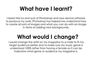 What have I learnt?
I learnt the ins and outs of Photoshop and new device software
to produce my work. Photoshop has helped me understand how
to create all sorts of images and what you can do with an image
in terms of adding new backgrounds.
i would change the artist on my magazine to a male to fit my
target audience better and to make sure my music genre is
understood 100% rather than having a female as it can be
indecisive what genre or audience my magazine is.
What would I change?
 