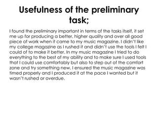 Usefulness of the preliminary
task;
I found the preliminary important in terms of the tasks itself, it set
me up for producing a better, higher quality and over all good
piece of work when it came to my music magazine. I didn’t like
my college magazine as I rushed it and didn’t use the tools I felt I
could of to make it better. In my music magazine I tried to do
everything to the best of my ability and to make sure I used tools
that I could use comfortably but also to step out of the comfort
zone and try something new. I ensured the music magazine was
timed properly and I produced it at the pace I wanted but it
wasn’t rushed or overdue.
 