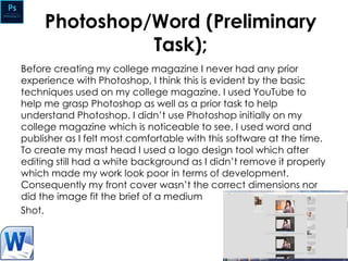 Photoshop/Word (Preliminary
Task);
Before creating my college magazine I never had any prior
experience with Photoshop, I think this is evident by the basic
techniques used on my college magazine. I used YouTube to
help me grasp Photoshop as well as a prior task to help
understand Photoshop. I didn’t use Photoshop initially on my
college magazine which is noticeable to see, I used word and
publisher as I felt most comfortable with this software at the time.
To create my mast head I used a logo design tool which after
editing still had a white background as I didn’t remove it properly
which made my work look poor in terms of development.
Consequently my front cover wasn’t the correct dimensions nor
did the image fit the brief of a medium
Shot.
 