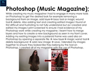 Photoshop (Music Magazine);
While creating my music magazine I had to engage in many more tools
on Photoshop to get the desired look for example removing a
background from an image, add layer lasso tool or magic wound
tool delete. Also adding text and creating edited images I found at
first difficult and frustrating to not fully understand but as I created and
edited my images I print screened to ensure I had evidence of my
Photoshop work while creating my magazine. I learnt how to merge
layers and how to create a new background as seen in my front cover.
Adding my existing images into a polaroid frame was used also on
Photoshop by opening a separate file  new layer magic wand tool
delete background  add new image  save. I blended my images
together to ensure they looked like they belong by the tool on
Photoshop. I created all of my magazine with the use of Photoshop.
 