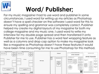 Word/ Publisher;
For my music magazine I had to use word and publisher in some
circumstances. I used word for writing up my articles as Photoshop
doesn’t have a spell checker on the software I used word for this to
ensure my spelling and grammar was completely correct. Publisher
helped my create my digital layouts of my magazine for both my
college magazine and my music one. I used word to write my
interview for my double page spread and then transferred it onto
Publisher for me to use. Publisher has a word text wrapping feature as
well as a columns and drop cap option to make my magazine look
like a magazine as Photoshop doesn’t have these features it would
have been time consuming for me to use Photoshop for this method.
 