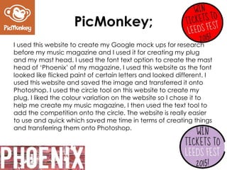 PicMonkey;
I used this website to create my Google mock ups for research
before my music magazine and I used it for creating my plug
and my mast head. I used the font text option to create the mast
head of ‘Phoenix’ of my magazine, I used this website as the font
looked like flicked paint of certain letters and looked different. I
used this website and saved the image and transferred it onto
Photoshop. I used the circle tool on this website to create my
plug, I liked the colour variation on the website so I chose it to
help me create my music magazine, I then used the text tool to
add the competition onto the circle. The website is really easier
to use and quick which saved me time in terms of creating things
and transferring them onto Photoshop.
 