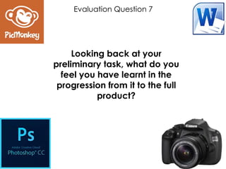 Looking back at your
preliminary task, what do you
feel you have learnt in the
progression from it to the full
product?
Evaluation Question 7
 