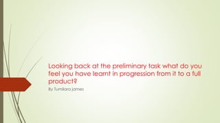 Looking back at the preliminary task what do you
feel you have learnt in progression from it to a full
product?
By Tumilara james
 