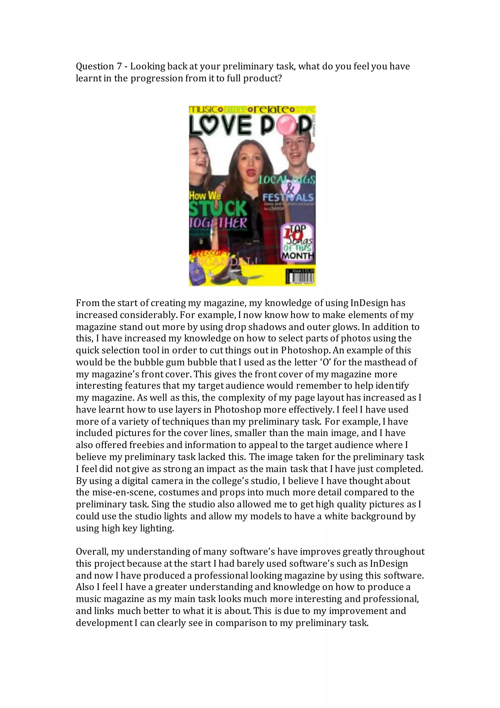 Question 7 - Looking back at your preliminary task, what do you feel you have
learnt in the progression from it to full product?
From the start of creating my magazine, my knowledge of using InDesign has
increased considerably. For example, I now know how to make elements of my
magazine stand out more by using drop shadows and outer glows. In addition to
this, I have increased my knowledge on how to select parts of photos using the
quick selection tool in order to cut things out in Photoshop. An example of this
would be the bubble gum bubble that I used as the letter ‘O’ for the masthead of
my magazine’s front cover. This gives the front cover of my magazine more
interesting features that my target audience would remember to help identify
my magazine. As well as this, the complexity of my page layout has increased as I
have learnt how to use layers in Photoshop more effectively. I feel I have used
more of a variety of techniques than my preliminary task. For example, I have
included pictures for the cover lines, smaller than the main image, and I have
also offered freebies and information to appeal to the target audience where I
believe my preliminary task lacked this. The image taken for the preliminary task
I feel did not give as strong an impact as the main task that I have just completed.
By using a digital camera in the college’s studio, I believe I have thought about
the mise-en-scene, costumes and props into much more detail compared to the
preliminary task. Sing the studio also allowed me to get high quality pictures as I
could use the studio lights and allow my models to have a white background by
using high key lighting.
Overall, my understanding of many software’s have improves greatly throughout
this project because at the start I had barely used software’s such as InDesign
and now I have produced a professional looking magazine by using this software.
Also I feel I have a greater understanding and knowledge on how to produce a
music magazine as my main task looks much more interesting and professional,
and links much better to what it is about. This is due to my improvement and
development I can clearly see in comparison to my preliminary task.
 