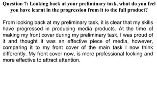 Question 7: Looking back at your preliminary task, what do you feel
you have learnt in the progression from it to the full product?
From looking back at my preliminary task, it is clear that my skills
have progressed in producing media products. At the time of
making my front cover during my preliminary task, I was proud of
it and thought it was an effective piece of media, however,
comparing it to my front cover of the main task I now think
differently. My front cover now, is more professional looking and
more effective to attract attention.
 